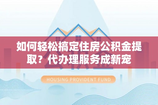 桃园如何轻松搞定住房公积金提取？代办理服务成新宠