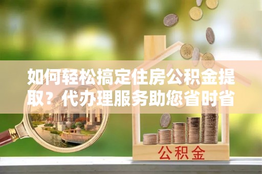 桃园如何轻松搞定住房公积金提取？代办理服务助您省时省力