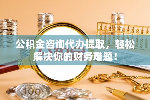 桃园公积金咨询代办提取，轻松解决你的财务难题！