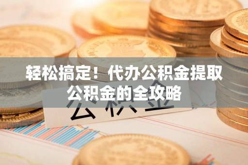 桃园轻松搞定！代办公积金提取公积金的全攻略