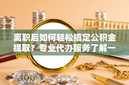 桃园离职后如何轻松搞定公积金提取？专业代办服务了解一下