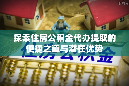 桃园探索住房公积金代办提取的便捷之道与潜在优势