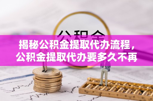 桃园揭秘公积金提取代办流程，公积金提取代办要多久不再迷茫