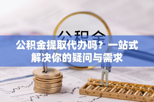 桃园公积金提取代办吗？一站式解决你的疑问与需求