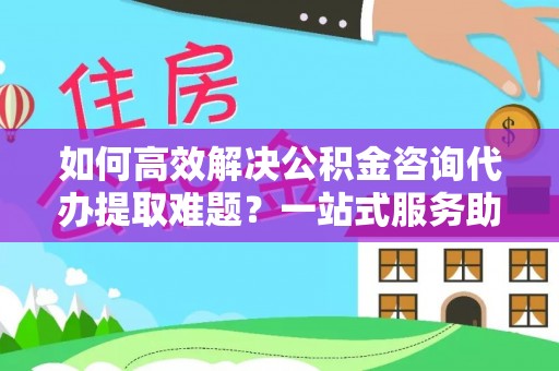桃园如何高效解决公积金咨询代办提取难题？一站式服务助您轻松搞定
