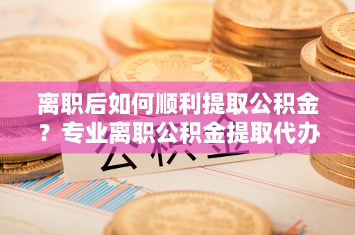 桃园离职后如何顺利提取公积金？专业离职公积金提取代办服务指南