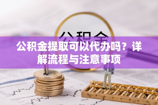 桃园公积金提取可以代办吗？详解流程与注意事项