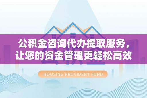 桃园公积金咨询代办提取服务，让您的资金管理更轻松高效