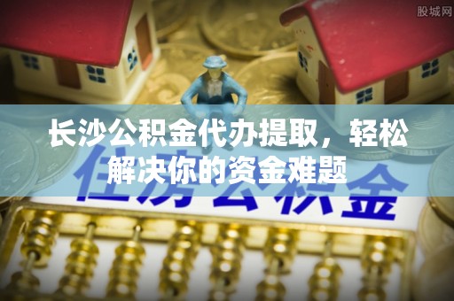 桃园长沙公积金代办提取，轻松解决你的资金难题