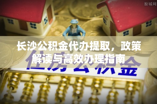 桃园长沙公积金代办提取，政策解读与高效办理指南