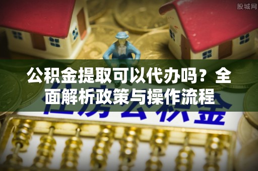 桃园公积金提取可以代办吗？全面解析政策与操作流程