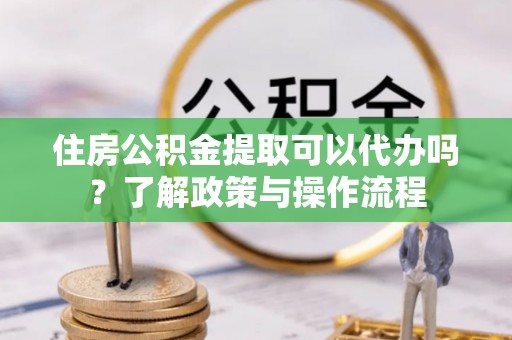 桃园住房公积金提取可以代办吗？了解政策与操作流程