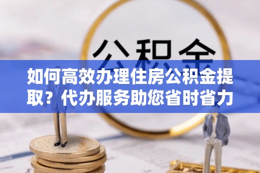 桃园如何高效办理住房公积金提取？代办服务助您省时省力