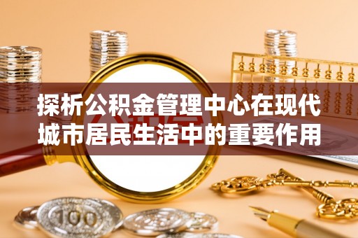 桃园探析公积金管理中心在现代城市居民生活中的重要作用