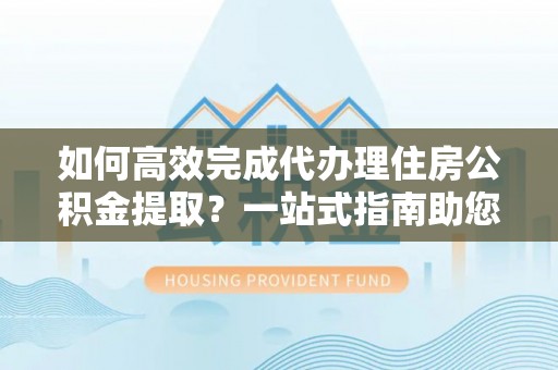 桃园如何高效完成代办理住房公积金提取？一站式指南助您轻松搞定