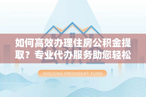 桃园如何高效办理住房公积金提取？专业代办服务助您轻松解决难题