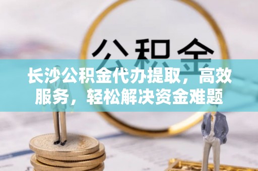 桃园长沙公积金代办提取，高效服务，轻松解决资金难题