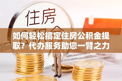 桃园如何轻松搞定住房公积金提取？代办服务助您一臂之力