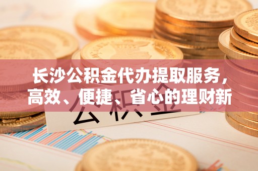 桃园长沙公积金代办提取服务，高效、便捷、省心的理财新选择