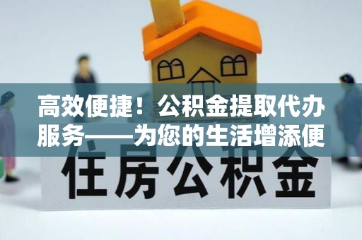 桃园高效便捷！公积金提取代办服务——为您的生活增添便利