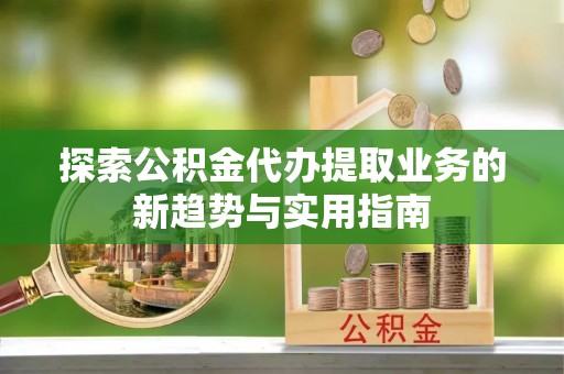 桃园探索公积金代办提取业务的新趋势与实用指南