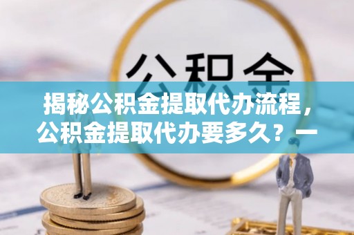桃园揭秘公积金提取代办流程，公积金提取代办要多久？一站式指南为你解答