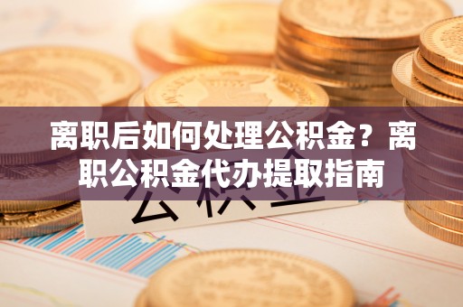桃园离职后如何处理公积金？离职公积金代办提取指南