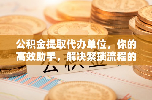 桃园公积金提取代办单位，你的高效助手，解决繁琐流程的不二之选