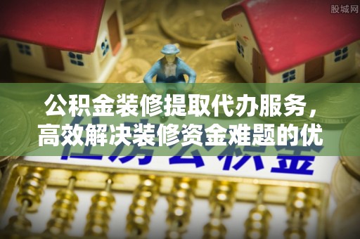 桃园公积金装修提取代办服务，高效解决装修资金难题的优选方案