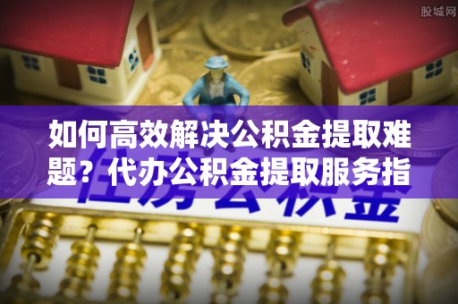 桃园如何高效解决公积金提取难题？代办公积金提取服务指南